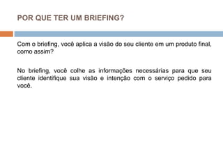 POR QUE TER UM BRIEFING?
Com o briefing, você aplica a visão do seu cliente em um produto final,
como assim?
No briefing, você colhe as informações necessárias para que seu
cliente identifique sua visão e intenção com o serviço pedido para
você.
 