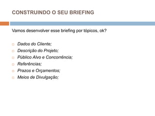 CONSTRUINDO O SEU BRIEFING
Vamos desenvolver esse briefing por tópicos, ok?
 Dados do Cliente;
 Descrição do Projeto;
 Público Alvo e Concorrência;
 Referências;
 Prazos e Orçamentos;
 Meios de Divulgação;
 