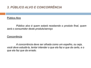 3. PÚBLICO ALVO E CONCORRÊNCIA
Público Alvo
Público alvo é quem estará recebendo o produto final, quem
será o consumidor deste produto/serviço
Concorrência
A concorrência deve ser olhada como um espelho, ou seja,
você deve estudá-la, tentar intender o que ela faz e que da certo, e o
que ela faz que da errado.
 