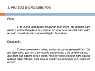 5. PRAZOS E ORÇAMENTOS
Prazo
É de suma importância trabalhar com prazo, até mesmo para
evitar a procrastinação e seu cliente ter uma data prevista para outra
reunião, ou até mesmo a apresentação do produto.
Orçamento
Com orçamento em mãos, ambas as partes se beneficiam. De
um lado você, que tem a certeza do pagamento, e de outro o cliente,
que sabe que aquele será o preço. Não havendo chances para aquela
famosa frase: "Nossa, está caro de mais! Vou pedir para meu sobrinho
fazer!".
 