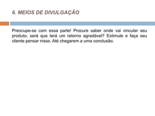 6. MEIOS DE DIVULGAÇÃO
Preocupe-se com essa parte! Procure saber onde vai vincular seu
produto, será que terá um retorno agradável? Estimule e faça seu
cliente pensar nisso. Até chegarem a uma conclusão.
 