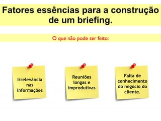 Fatores essências para a construção de um briefing. O que não pode ser feito: Irrelevância nas informações Reuniões longas e improdutivas Falta de conhecimento do negócio do cliente. 