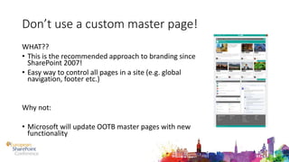Don’t use a custom master page!
WHAT??
• This is the recommended approach to branding since
SharePoint 2007!
• Easy way to control all pages in a site (e.g. global
navigation, footer etc.)
Why not:
• Microsoft will update OOTB master pages with new
functionality
 