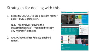 Strategies for dealing with this
1. Explicitly CHOOSE to use a custom master
page – SOME protection?
N.B. This involves “paying the
customization tax” – you need to copy
any Microsoft updates
2. Always have a First Release-enabled
tenant
 