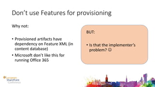 Don’t use Features for provisioning
Why not:
• Provisioned artifacts have
dependency on Feature XML (in
content database)
• Microsoft don’t like this for
running Office 365
BUT:
• Is that the implementer’s
problem? 
 