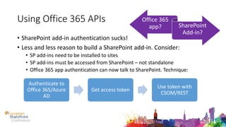 Using Office 365 APIs
• SharePoint add-in authentication sucks!
• Less and less reason to build a SharePoint add-in. Consider:
• SP add-ins need to be installed to sites
• SP add-ins must be accessed from SharePoint – not standalone
• Office 365 app authentication can now talk to SharePoint. Technique:
Authenticate to
Office 365/Azure
AD
Get access token
Use token with
CSOM/REST
Office 365
app? SharePoint
Add-in?
 