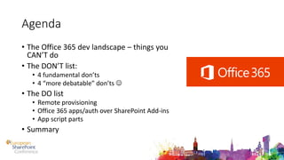 Agenda
• The Office 365 dev landscape – things you
CAN’T do
• The DON’T list:
• 4 fundamental don’ts
• 4 “more debatable” don’ts 
• The DO list
• Remote provisioning
• Office 365 apps/auth over SharePoint Add-ins
• App script parts
• Summary
 