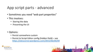 App script parts - advanced
• Sometimes you need “web part properties”
• This involves:
• Storing the data
• Presenting the UI
• Options:
• Persist somewhere custom
• Persist to Script Editor config (hidden field) – see
https://olescorner.wordpress.com/2015/06/04/49
 