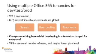 Using multiple Office 365 tenancies for
dev/test/prod
• YES it costs more!
• BUT, several SharePoint elements are global:
• Change something here whilst developing in a tenant = changed for
everyone!
• TIPS – use small number of users, and maybe lower plan level
 