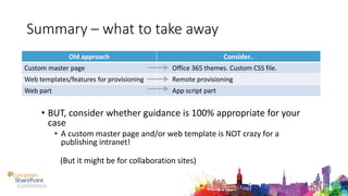 Summary – what to take away
• BUT, consider whether guidance is 100% appropriate for your
case
• A custom master page and/or web template is NOT crazy for a
publishing intranet!
(But it might be for collaboration sites)
Old approach Consider..
Custom master page Office 365 themes. Custom CSS file.
Web templates/features for provisioning Remote provisioning
Web part App script part
 