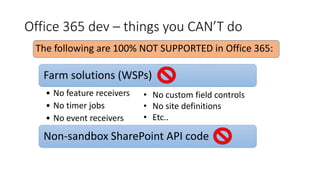 Office 365 dev – things you CAN’T do
Farm solutions (WSPs)
• No feature receivers
• No timer jobs
• No event receivers
Non-sandbox SharePoint API code
• No custom field controls
• No site definitions
• Etc..
The following are 100% NOT SUPPORTED in Office 365:
 