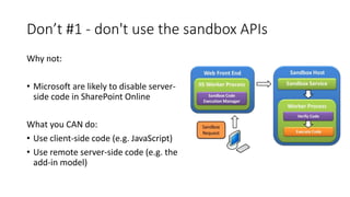Don’t #1 - don't use the sandbox APIs
Why not:
• Microsoft are likely to disable server-
side code in SharePoint Online
What you CAN do:
• Use client-side code (e.g. JavaScript)
• Use remote server-side code (e.g. the
add-in model)
 