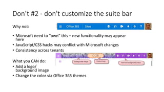 Don’t #2 - don't customize the suite bar
Why not:
• Microsoft need to “own” this – new functionality may appear
here
• JavaScript/CSS hacks may conflict with Microsoft changes
• Consistency across tenants
What you CAN do:
• Add a logo/
background image
• Change the color via Office 365 themes
 