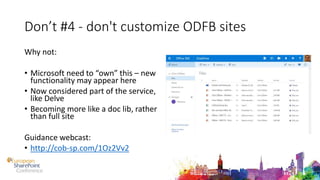 Don’t #4 - don't customize ODFB sites
Why not:
• Microsoft need to “own” this – new
functionality may appear here
• Now considered part of the service,
like Delve
• Becoming more like a doc lib, rather
than full site
Guidance webcast:
• http://cob-sp.com/1Oz2Vv2
 
