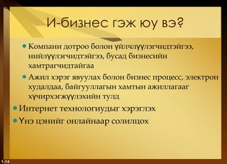 И-бизнес гэж юу вэ ? Компани дотроо болон үйлчлүүлэгчидтэйгээ, нийлүүлэгчидтэйгээ, бусад бизнесийн хамтрагчидтайгаа  Ажил хэрэг явуулах болон бизнес процесс, электрон худалдаа, байгууллагын хамтын ажиллагааг хүчирхэгжүүлэхийн тулд Интернет технологиудыг хэрэглэх Үнэ цэнийг онлайнаар солилцох 1- 
