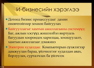 И-бизнесийн хэрэглээ Дотоод бизнес процессуудыг  дахин оновчтойгоор зохион байгуулах Байгууллагыг хамтын ажиллагааны системүүд :   Баг, ажлын хэсгүүд жишээлбэл виртуаль багуудын хоорондох харилцаа, зохицуулалт, хамтын ажиллагааг дэмжинэ Электрон худалдаа :   Компьютерын сүлжээгээр дамжуулан бараа, үйлчилгээг худалдан авах, борлуулах, сурталчлах ба үйлчлэх 1- 