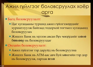 Ажил гүйлгээг боловсруулах хоёр арга Багц боловсруулалт : Цаг хугацааны туршид ажил гүйлгээнүүдийг хуримтлуулж байгаад тодорхой тогтмол хугацаанд боловсруулах Жишээ :  Банк нь хүлээн авсан бүх чекүүдийг шөнө бөөнөөр нь боловсруулдаг Онлайн боловсруулалт : Ажил гүйлгээг тэр даруйд нь боловсруулна Жишээ :  Банк нь  ATM -аас авч буй мөнгийн тэр дор нь боловсруулж, гаргаж өгнө 1- 
