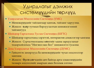 Удирдлагыг дэмжих системүүдийн төрлүүд Удирдлагын Мэдээллийн Системүүд  ( УМС ) Менежерүүдийг тайлангаар хангаж, тайланг харуулна. Жишээ :  өдөр тутмын борлуулалтын шинжилгээний тайлангууд Шийдвэр Гаргалтанд Туслах Системүүд  ( ШГТС ) Шийдвэр гаргалтанд хэрэгтэй, интерактив дэмжлэгээр хангана Жишээ :  Сурталчилгааны мөнгийг хаана зарцуулахыг тодорхойлоход “Ингэвэл яах бол” шинжилгээ тусална Дээд Удирдлагыг Мэдээллийн Системүүд  ( ДУМС ) Гүйцэтгэх захирлууд ба менежерүүдийг чухал мэдээллээр хангана Жишээ :  Өрсөлдөгчдийн авч байгаа арга хэмжээнүүдийн талаарх мэдээллийг амархан авах боломж олгоно 1- 