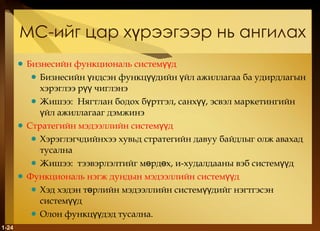МС-ийг цар хүрээгээр нь ангилах Бизнесийн функциональ системүүд Бизнесийн үндсэн функцүүдийн үйл ажиллагаа ба удирдлагын хэрэглээ рүү чиглэнэ Жишээ :  Нягтлан бодох бүртгэл, санхүү, эсвэл маркетингийн үйл ажиллагааг дэмжинэ Стратегийн мэдээллийн системүүд Хэрэглэгчдийнхээ хувьд стратегийн давуу байдлыг олж авахад тусална Жишээ :  тээвэрлэлтийг мөрдөх ,  и-худалдааны вэб системүүд Функциональ нэгж дундын мэдээллийн системүүд Хэд хэдэн төрлийн мэдээллийн системүүдийг нэгтгэсэн системүүд Олон функцүүдэд тусална. 1- 