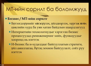 МТ-ийн сорилт ба боломжууд Бизнес  / M Т-ийн сорилт Бүтээгдхүүнийг хөгжүүлэх, үйлдвэрлэх, хүргэж өгөх циклийн хурд ба уян хатан байдлын шаардлагууд Интернетийн технологиудыг хэрэглэн бизнес процессуудад реинженеринг хийх, функцуудыг хооронд нь нэгтгэх И-бизнес ба и-худалдааг байгууллагын стратеги, үйл ажиллагаа, бүтэц зохион байгуулалт, соёл руу нэгтгэх  1- 