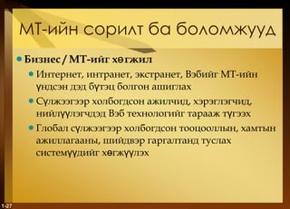 МТ-ийн сорилт ба боломжууд Бизнес  /  МТ-ийг хөгжил Интернет, интранет, экстранет, Вэбийг МТ-ийн үндсэн дэд бүтэц болгон ашиглах Сүлжээгээр холбогдсон ажилчид, хэрэглэгчид, нийлүүлэгчдэд Вэб технологийг тарааж түгээх Глобал сүлжээгээр холбогдсон тооцооллын, хамтын ажиллагааны, шийдвэр гаргалтанд туслах системүүдийг хөгжүүлэх  1- 