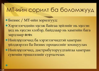МТ-ийн сорилт ба боломжууд Бизнес  /  МТ-ийн зорилгууд: Хэрэглэгчдийн хүсэж байгаа зүйлийг нь хүссэн үед нь хүссэн хэлбэр, байдлаар нь хамгийн бага зардлаар өгөх Нийлүүлэгчид ба хэрэглэгчидтэй хамтран үйлдвэрлэл ба бизнес процессийг зохицуулах Нийлүүлэгчид, дистрибуторуудтайгаа хамтран сувгийн түншлэлийг сурталчлах 1- 