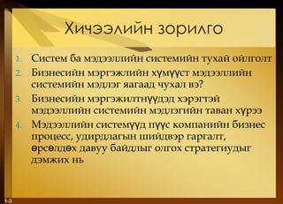 Хичээлийн зорилго Систем   ба мэдээллийн системийн тухай ойлголт  Бизнесийн мэргэжлийн хүмүүст мэдээллийн системийн мэдлэг яагаад чухал вэ? Бизнесийн мэргэжилтнүүдэд хэрэгтэй мэдээллийн системийн мэдлэгийн таван хүрээ Мэдээллийн системүүд пүүс компанийн бизнес процесс, удирдлагын шийдвэр гаргалт, өрсөлдөх давуу байдлыг олгох стратегиудыг дэмжих нь 1- 