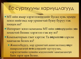 Ёс суртхууны хариуцлагууд МТ-ийн ямар хэрэглээнүүдийг бусад хувь хүмүүс эсвэл нийгэмд хор уршигтай буюу буруу гэж тооцох вэ ? Интернет эсвэл компаны МТ-ийн нөөцүүдийн зөв зохистой бизнес хэрэглээ гэж юу вэ ? Компьютерын гэмт хэргээс Та өөрийгөө хэрхэн хамгаалж болох вэ? Жишээ:Буруу, хор уршигтай ашиглалтанд өөрт шаардлагагүй өгөгдлүүдийг цуглуулах, хэрэглэгчийн хувийн мэдээллийг хамгаалахгүй байх зэрэг орж болно.  1- 