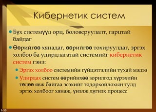 Кибернетик систем Бүх системүүд орц, боловсруулалт, гарцтай байдаг Өөрийгөө хянадаг, өөрийгөө тохируулдаг, эргэх холбоо ба удирдлагатай системийг  кибернетик систем   гэнэ : Эргэх холбоо   системийн гүйцэтгэлийн тухай мэдээ Удирдах   систем өөрийнхөө зорилгод хүрэхийн төлөө явж байгаа эсэхийг тодорхойлохын тулд эргэх холбоог хянаж, үнэлж дүгнэх процесс 1- 