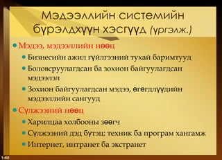 Мэдээллийн системийн бүрэлдхүүн хэсгүүд  ( үргэлж .) Мэдээ, мэдээллийн нөөц Бизнесийн ажил гүйлгээний тухай баримтууд Боловсруулагдсан ба зохион байгуулагдсан мэдээлэл Зохион байгуулагдсан мэдээ, өгөгдлүүдийн мэдээллийн сангууд Сүлжээний нөөц Харилцаа холбооны зөөгч Сүлжээний дэд бүтэц :  техник ба програм хангамж Интернет, интранет ба экстранет 1- 