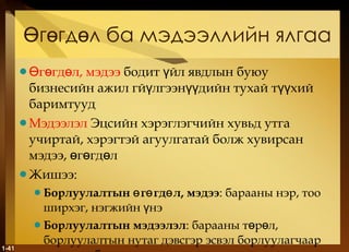 Өгөгдөл ба мэдээллийн ялгаа Өгөгдөл, мэдээ   бодит үйл явдлын буюу бизнесийн ажил гйүлгээнүүдийн тухай түүхий баримтууд Мэдээлэл   Эцсийн хэрэглэгчийн хувьд утга учиртай, хэрэгтэй агуулгатай болж хувирсан мэдээ, өгөгдөл Жишээ : Борлуулалтын өгөгдөл, мэдээ : барааны нэр, тоо ширхэг, нэгжийн үнэ Борлуулалтын мэдээлэл : барааны төрөл, борлуулалтын нутаг дэвсгэр эсвэл борлуулагчаар гаргасан борлуулалтын хэмжээ 1- 