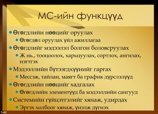 МС-ийн   функцүүд Өгөгдлийн нөөцийг оруулах Өгөгдөл оруулах үйл ажиллагаа Өгөгдлийг мэдээлэл болгон боловсруулах Ж нь .,  тооцоолох, харьцуулах, сортлох, ангилах, нэгтгэх Мэдээллийн бүтээгдхүүнийг гаргах Мессэж, тайлан, маягт ба график дүрслэлүүд Өгөгдлийн нөөцийг хадгалах Өгөгдлийн элементүүд ба мэдээллийн сангууд Системийн гүйцэтгэлийг хянаж, удирдах Эргэх холбоог хянаж, үнэлж дүгнэх 1- 