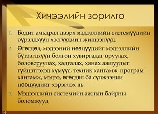 Хичээлийн зорилго Бодит амьдрал дээрх мэдээллийн системүүдийн бүрэлдхүүн хэсгүүдийн жишээнүүд.  Өгөгдөл, мэдээний нөөцүүдийг мэдээллийн бүтээгдхүүн болгон хувиргадаг оруулах, боловсруулах, хадгалах, хянах ажлуудыг гүйцэтгэхэд хүмүүс, техник хангамж, програм хангамж, мэдээ, өгөгдөл ба сүлжээний нөөцүүдийг хэрэглэх нь  Мэдээллийн системийн ажлын байрны боломжууд 1- 