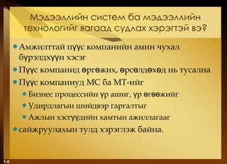Мэдээллийн систем ба мэдээллийн технологийг яагаад судлах хэрэгтэй вэ ? Амжилттай пүүс компанийн амин чухал бүрэлдхүүн хэсэг Пүүс компанид өргөжих, өрсөлдөхөд нь тусална Пүүс компаниуд МС ба МТ-ийг Бизнес процессийн үр ашиг, үр өгөөжийг Удирдлагын шийдвэр гаргалтыг Ажлын хэсгүүдийн хамтын ажиллагааг сайжруулахын тулд хэрэглэж байна. 1- 