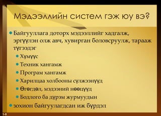 Мэдээллийн систем гэж юу вэ ? Байгууллага доторх мэдээллийг хадгалж, эргүүлэн олж авч, хувирган боловсруулж, тарааж түгээдэг   Хүмүүс Техник хангамж Програм хангамж Харилцаа холбооны сүлжээнүүд Өгөгдөл, мэдээний нөөцүүд Бодлого ба дүрэм журмуудын зохион байгуулагдсан иж бүрдэл 1- 