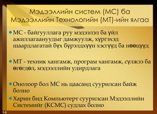 Мэдээллийн систем  ( МС )  ба Мэдээллийн Технологийн  ( МТ ) -ийн ялгаа МС - байгууллага руу мэдээлэл ба үйл ажиллагаануудыг дамжуулж, хүргэхэд шаардлагатай бүх бүрэлдхүүн хэсгүүд ба нөөцүүд МТ - техник хангамж, програм хангамж, сүлжээ ба өгөгдөл, мэдээллийн удирдлага Онолоор бол МС нь цаасанд суурилсан байж болно Харин бид Компьютерт суурилсан Мэдээллийн Системийг  ( КСМС )  судлах болно 1- 