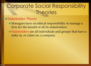 11-14
Corporate Social Responsibility
Theories
 Stakeholder Theory
 Managers have an ethical responsibility to manage a
firm for the benefit of all its stakeholders
 Stakeholders are all individuals and groups that have a
stake in, or claim on, a company
 