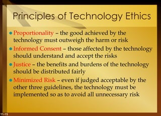 11-15
Principles of Technology Ethics
 Proportionality – the good achieved by the
technology must outweigh the harm or risk
 Informed Consent – those affected by the technology
should understand and accept the risks
 Justice – the benefits and burdens of the technology
should be distributed fairly
 Minimized Risk – even if judged acceptable by the
other three guidelines, the technology must be
implemented so as to avoid all unnecessary risk
 