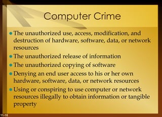 11-18
Computer Crime
 The unauthorized use, access, modification, and
destruction of hardware, software, data, or network
resources
 The unauthorized release of information
 The unauthorized copying of software
 Denying an end user access to his or her own
hardware, software, data, or network resources
 Using or conspiring to use computer or network
resources illegally to obtain information or tangible
property
 