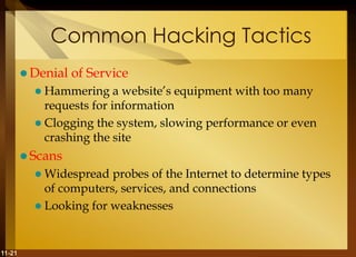11-21
Common Hacking Tactics
 Denial of Service
 Hammering a website’s equipment with too many
requests for information
 Clogging the system, slowing performance or even
crashing the site
 Scans
 Widespread probes of the Internet to determine types
of computers, services, and connections
 Looking for weaknesses
 