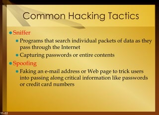 11-22
Common Hacking Tactics
 Sniffer
 Programs that search individual packets of data as they
pass through the Internet
 Capturing passwords or entire contents
 Spoofing
 Faking an e-mail address or Web page to trick users
into passing along critical information like passwords
or credit card numbers
 