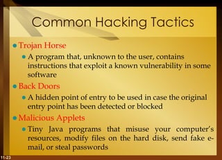 11-23
Common Hacking Tactics
 Trojan Horse
 A program that, unknown to the user, contains
instructions that exploit a known vulnerability in some
software
 Back Doors
 A hidden point of entry to be used in case the original
entry point has been detected or blocked
 Malicious Applets
 Tiny Java programs that misuse your computer’s
resources, modify files on the hard disk, send fake e-
mail, or steal passwords
 