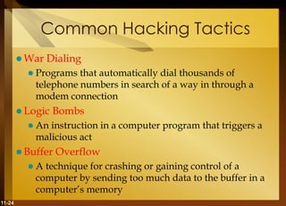 11-24
Common Hacking Tactics
 War Dialing
 Programs that automatically dial thousands of
telephone numbers in search of a way in through a
modem connection
 Logic Bombs
 An instruction in a computer program that triggers a
malicious act
 Buffer Overflow
 A technique for crashing or gaining control of a
computer by sending too much data to the buffer in a
computer’s memory
 