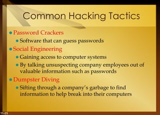 11-25
Common Hacking Tactics
 Password Crackers
 Software that can guess passwords
 Social Engineering
 Gaining access to computer systems
 By talking unsuspecting company employees out of
valuable information such as passwords
 Dumpster Diving
 Sifting through a company’s garbage to find
information to help break into their computers
 