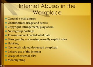 11-28
Internet Abuses in the
Workplace
 General e-mail abuses
 Unauthorized usage and access
 Copyright infringement/plagiarism
 Newsgroup postings
 Transmission of confidential data
 Pornography – accessing sexually explicit sites
 Hacking
 Non-work related download or upload
 Leisure use of the Internet
 Usage of external ISPs
 Moonlighting
 