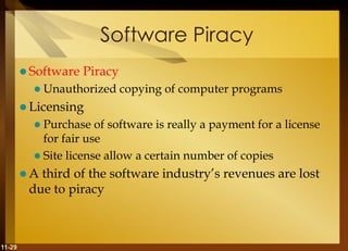 11-29
Software Piracy
 Software Piracy
 Unauthorized copying of computer programs
 Licensing
 Purchase of software is really a payment for a license
for fair use
 Site license allow a certain number of copies
 A third of the software industry’s revenues are lost
due to piracy
 