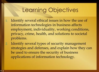 11-3
Learning Objectives
1. Identify several ethical issues in how the use of
information technologies in business affects
employment, individuality, working conditions,
privacy, crime, health, and solutions to societal
problems.
2. Identify several types of security management
strategies and defenses, and explain how they can
be used to ensure the security of business
applications of information technology.
 