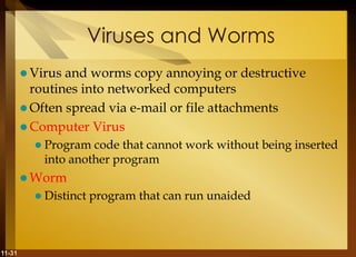 11-31
Viruses and Worms
 Virus and worms copy annoying or destructive
routines into networked computers
 Often spread via e-mail or file attachments
 Computer Virus
 Program code that cannot work without being inserted
into another program
 Worm
 Distinct program that can run unaided
 