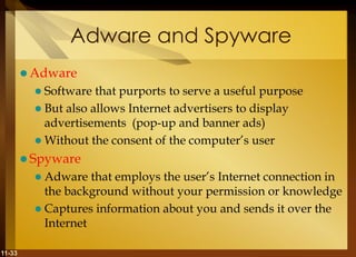 11-33
Adware and Spyware
 Adware
 Software that purports to serve a useful purpose
 But also allows Internet advertisers to display
advertisements (pop-up and banner ads)
 Without the consent of the computer’s user
 Spyware
 Adware that employs the user’s Internet connection in
the background without your permission or knowledge
 Captures information about you and sends it over the
Internet
 