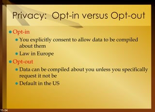 11-34
Privacy: Opt-in versus Opt-out
 Opt-in
 You explicitly consent to allow data to be compiled
about them
 Law in Europe
 Opt-out
 Data can be compiled about you unless you specifically
request it not be
 Default in the US
 